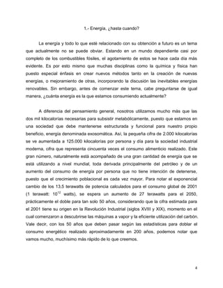 1.- Energía, ¿hasta cuando?


      La energía y todo lo que esté relacionado con su obtención a futuro es un tema
que actualmente no se puede obviar. Estando en un mundo dependiente casi por
completo de los combustibles fósiles, el agotamiento de estos se hace cada día más
evidente. Es por esto mismo que muchas disciplinas como la química y física han
puesto especial énfasis en crear nuevos métodos tanto en la creación de nuevas
energías, o mejoramiento de otras, incorporando la discusión las inevitables energías
renovables. Sin embargo, antes de comenzar este tema, cabe preguntarse de igual
manera, ¿cuánta energía es la que estamos consumiendo actualmente?


      A diferencia del pensamiento general, nosotros utilizamos mucho más que las
dos mil kilocalorías necesarias para subsistir metabólicamente, puesto que estamos en
una sociedad que debe mantenerse estructurada y funcional para nuestro propio
beneficio, energía denominada exosomática. Así, la pequeña cifra de 2.000 kilocalorías
se ve aumentada a 125.000 kilocalorías por persona y día para la sociedad industrial
moderna, cifra que representa cincuenta veces el consumo alimenticio realizado. Este
gran número, naturalmente está acompañado de una gran cantidad de energía que se
está utilizando a nivel mundial, toda derivada principalmente del petróleo y de un
aumento del consumo de energía por persona que no tiene intención de detenerse,
puesto que el crecimiento poblacional es cada vez mayor. Para notar el exponencial
cambio de los 13,5 terawatts de potencia calculados para el consumo global de 2001
(1 terawatt: 1012 watts), se espera un aumento de 27 terawatts para el 2050,
prácticamente el doble para tan solo 50 años, considerando que la cifra estimada para
el 2001 tiene su origen en la Revolución Industrial (siglos XVIII y XIX), momento en el
cual comenzaron a descubrirse las máquinas a vapor y la eficiente utilización del carbón.
Vale decir, con los 50 años que deben pasar según las estadísticas para doblar el
consumo energético realizado aproximadamente en 200 años, podemos notar que
vamos mucho, muchísimo más rápido de lo que creemos.




                                                                                       4
 