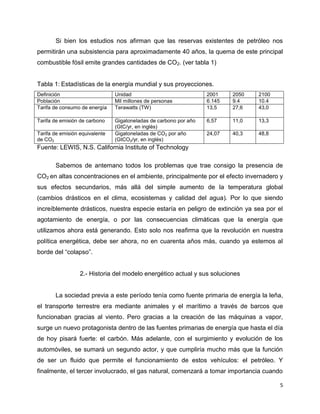 Si bien los estudios nos afirman que las reservas existentes de petróleo nos
permitirán una subsistencia para aproximadamente 40 años, la quema de este principal
combustible fósil emite grandes cantidades de CO2. (ver tabla 1)


Tabla 1: Estadísticas de la energía mundial y sus proyecciones.
Definición                      Unidad                             2001    2050   2100
Población                       Mil millones de personas           6.145   9.4    10.4
Tarifa de consumo de energía    Terawatts (TW)                     13,5    27,6   43,0

Tarifa de emisión de carbono    Gigatoneladas de carbono por año   6,57    11,0   13,3
                                (GtC/yr, en inglés)
Tarifa de emisión equivalente   Gigatoneladas de CO2 por año       24,07   40,3   48,8
de CO2                          (GtCO2/yr, en inglés)
Fuente: LEWIS, N.S. California Institute of Technology

       Sabemos de antemano todos los problemas que trae consigo la presencia de
CO2 en altas concentraciones en el ambiente, principalmente por el efecto invernadero y
sus efectos secundarios, más allá del simple aumento de la temperatura global
(cambios drásticos en el clima, ecosistemas y calidad del agua). Por lo que siendo
increíblemente drásticos, nuestra especie estaría en peligro de extinción ya sea por el
agotamiento de energía, o por las consecuencias climáticas que la energía que
utilizamos ahora está generando. Esto solo nos reafirma que la revolución en nuestra
política energética, debe ser ahora, no en cuarenta años más, cuando ya estemos al
borde del “colapso”.


                  2.- Historia del modelo energético actual y sus soluciones


       La sociedad previa a este período tenía como fuente primaria de energía la leña,
el transporte terrestre era mediante animales y el marítimo a través de barcos que
funcionaban gracias al viento. Pero gracias a la creación de las máquinas a vapor,
surge un nuevo protagonista dentro de las fuentes primarias de energía que hasta el día
de hoy pisará fuerte: el carbón. Más adelante, con el surgimiento y evolución de los
automóviles, se sumará un segundo actor, y que cumpliría mucho más que la función
de ser un fluido que permite el funcionamiento de estos vehículos: el petróleo. Y
finalmente, el tercer involucrado, el gas natural, comenzará a tomar importancia cuando

                                                                                         5
 