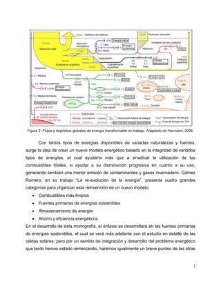 Figura 2. Flujos y depósitos globales de energía transformable en trabajo. Adaptado de Hermann, 2006.


       Con tantos tipos de energías disponibles de variadas naturalezas y fuentes,
surge la idea de crear un nuevo modelo energético basado en la integridad de variados
tipos de energías, el cual ayudaría más que a erradicar la utilización de los
combustibles fósiles, si ayudar a su disminución progresiva en cuanto a su uso,
generando también una menor emisión de contaminantes y gases invernadero. Gómez
Romero, en su trabajo “La re-evolución de la energía”, presenta cuatro grandes
categorías para organizar esta reinvención de un nuevo modelo:
      Combustibles más limpios
      Fuentes primarias de energías sostenibles
      Almacenamiento de energía
      Ahorro y eficiencia energéticos
En el desarrollo de esta monografía, el énfasis se desarrollará en las fuentes primarias
de energías sostenibles, el cual se verá más adelante con el estudio en detalle de las
celdas solares; pero por un sentido de integración y desarrollo del problema energético
que tanto hemos estado remarcando, haremos igualmente un breve punteo de las otras


                                                                                                    7
 