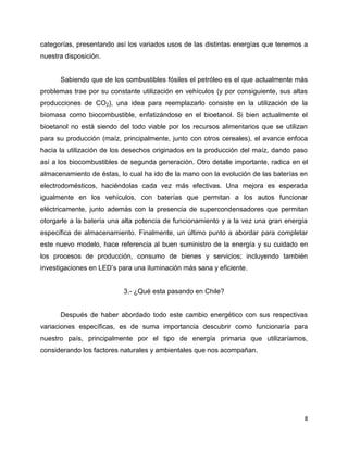 categorías, presentando así los variados usos de las distintas energías que tenemos a
nuestra disposición.


      Sabiendo que de los combustibles fósiles el petróleo es el que actualmente más
problemas trae por su constante utilización en vehículos (y por consiguiente, sus altas
producciones de CO2), una idea para reemplazarlo consiste en la utilización de la
biomasa como biocombustible, enfatizándose en el bioetanol. Si bien actualmente el
bioetanol no está siendo del todo viable por los recursos alimentarios que se utilizan
para su producción (maíz, principalmente, junto con otros cereales), el avance enfoca
hacia la utilización de los desechos originados en la producción del maíz, dando paso
así a los biocombustibles de segunda generación. Otro detalle importante, radica en el
almacenamiento de éstas, lo cual ha ido de la mano con la evolución de las baterías en
electrodomésticos, haciéndolas cada vez más efectivas. Una mejora es esperada
igualmente en los vehículos, con baterías que permitan a los autos funcionar
eléctricamente, junto además con la presencia de supercondensadores que permitan
otorgarle a la batería una alta potencia de funcionamiento y a la vez una gran energía
específica de almacenamiento. Finalmente, un último punto a abordar para completar
este nuevo modelo, hace referencia al buen suministro de la energía y su cuidado en
los procesos de producción, consumo de bienes y servicios; incluyendo también
investigaciones en LED’s para una iluminación más sana y eficiente.


                           3.- ¿Qué esta pasando en Chile?


      Después de haber abordado todo este cambio energético con sus respectivas
variaciones específicas, es de suma importancia descubrir como funcionaría para
nuestro país, principalmente por el tipo de energía primaria que utilizaríamos,
considerando los factores naturales y ambientales que nos acompañan.




                                                                                      8
 