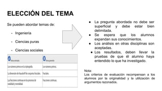 ELECCIÓN DEL TEMA
Se pueden abordar temas de:
- Ingeniería
- Ciencias puras
- Ciencias sociales
Nota:
Los criterios de evaluación recompensan a los
alumnos por la originalidad y la utilización de
argumentos razonados.
● La pregunta abordada no debe ser
superficial y debe estar bien
delimitada.
● Se espera que los alumnos
expandan sus conocimientos.
● Los análisis en otras disciplinas son
aceptadas.
● Los resultados, deben llevar la
pruebas de que él alumno haya
entendido lo que ha investigado.
 