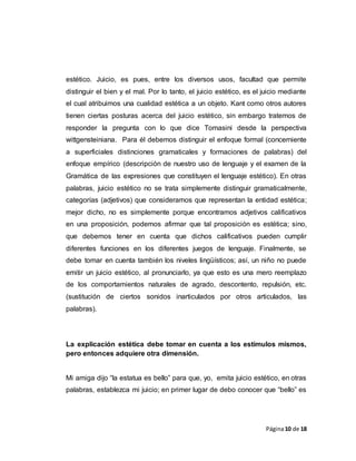Página10 de 18
estético. Juicio, es pues, entre los diversos usos, facultad que permite
distinguir el bien y el mal. Por lo tanto, el juicio estético, es el juicio mediante
el cual atribuimos una cualidad estética a un objeto. Kant como otros autores
tienen ciertas posturas acerca del juicio estético, sin embargo tratemos de
responder la pregunta con lo que dice Tomasini desde la perspectiva
wittgensteiniana. Para él debemos distinguir el enfoque formal (concerniente
a superficiales distinciones gramaticales y formaciones de palabras) del
enfoque empírico (descripción de nuestro uso de lenguaje y el examen de la
Gramática de las expresiones que constituyen el lenguaje estético). En otras
palabras, juicio estético no se trata simplemente distinguir gramaticalmente,
categorías (adjetivos) que consideramos que representan la entidad estética;
mejor dicho, no es simplemente porque encontramos adjetivos calificativos
en una proposición, podemos afirmar que tal proposición es estética; sino,
que debemos tener en cuenta que dichos calificativos pueden cumplir
diferentes funciones en los diferentes juegos de lenguaje. Finalmente, se
debe tomar en cuenta también los niveles lingüísticos; así, un niño no puede
emitir un juicio estético, al pronunciarlo, ya que esto es una mero reemplazo
de los comportamientos naturales de agrado, descontento, repulsión, etc.
(sustitución de ciertos sonidos inarticulados por otros articulados, las
palabras).
La explicación estética debe tomar en cuenta a los estímulos mismos,
pero entonces adquiere otra dimensión.
Mi amiga dijo “la estatua es bello” para que, yo, emita juicio estético, en otras
palabras, establezca mi juicio; en primer lugar de debo conocer que “bello” es
 