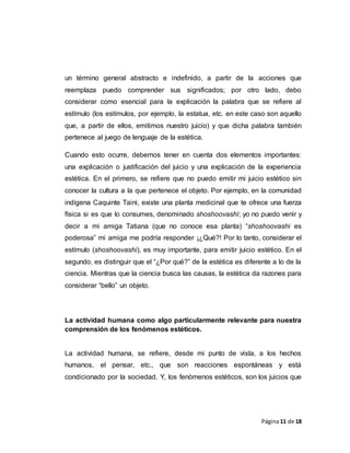Página11 de 18
un término general abstracto e indefinido, a partir de la acciones que
reemplaza puedo comprender sus significados; por otro lado, debo
considerar como esencial para la explicación la palabra que se refiere al
estímulo (los estímulos, por ejemplo, la estatua, etc. en este caso son aquello
que, a partir de ellos, emitimos nuestro juicio) y que dicha palabra también
pertenece al juego de lenguaje de la estética.
Cuando esto ocurre, debemos tener en cuenta dos elementos importantes:
una explicación o justificación del juicio y una explicación de la experiencia
estética. En el primero, se refiere que no puedo emitir mi juicio estético sin
conocer la cultura a la que pertenece el objeto. Por ejemplo, en la comunidad
indígena Caquinte Taini, existe una planta medicinal que te ofrece una fuerza
física si es que lo consumes, denominado shoshoovashi; yo no puedo venir y
decir a mi amiga Tatiana (que no conoce esa planta) “shoshoovashi es
poderosa” mi amiga me podría responder ¡¿Qué?! Por lo tanto, considerar el
estímulo (shoshoovashi), es muy importante, para emitir juicio estético. En el
segundo, es distinguir que el “¿Por qué?” de la estética es diferente a lo de la
ciencia. Mientras que la ciencia busca las causas, la estética da razones para
considerar “bello” un objeto.
La actividad humana como algo particularmente relevante para nuestra
comprensión de los fenómenos estéticos.
La actividad humana, se refiere, desde mi punto de vista, a los hechos
humanos, el pensar, etc., que son reacciones espontáneas y está
condicionado por la sociedad. Y, los fenómenos estéticos, son los juicios que
 