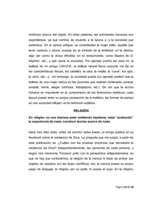 Página12 de 18
emitimos acerca del objeto. En otras palabras, las actividades humanas son
espontáneas, ya que cambia de acuerdo a la época y, a la sociedad que
pertenece. En la época antigua, se consideraba la mujer bella, aquella que
tenía caderas y senos, porque es el símbolo de la fertilidad; en la clásica,
algo ser como la diosa Afrodita; en el renacimiento, como Beatriz de D.
Alighieri, etc.; y qué opina la sociedad. Por ejemplo podría ser para mí, la
belleza de mi amiga J.SH.S.B., la belleza natural física corporal; me fijo en
las características físicas, los cabellos, la cara, la mejilla, la “curva”, los ojos,
la nariz, etc.; y, sin embargo, la sociedad puede por ejemplo preferir que la
belleza de una mujer radica en las acciones que realizan (ordenada, puntual,
amable, tierna, alegre cariñosa, trabajadora, etc.). De ahí que la acción
humana es importante en la comprensión de los fenómenos estéticos, cada
época puede tener su propia concepción de lo estético; las formas de pensar
en una sociedad influyen en la definición estética.
RELIGIÓN
En religión no nos interesa estar emitiendo hipótesis, estar “probando”
la experiencia de nada, construir teorías acerca de nada.
Hace tres días atrás, antes de escribir estas líneas, un amigo publica en su
facebook sobre la existencia de Dios. La pregunta que me surgía, a partir de
esta publicación es, ¿Cuáles son las pruebas empíricas que demuestre la
existencia de Dios? Independientemente, las opiniones de cada persona, y
según nos menciona Tomasini junto con la perspectiva wittgensteiniana, es
que no hay que confundirnos, la religión de la ciencia ni tratar de probar sus
objetos de estudios con las leyes científicas. Así, la ciencia posee su propio
juego de lenguaje, la religión, por su parte, lo posee el suyo. En la religión,
 