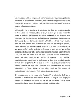 Página13 de 18
los métodos científicos simplemente no tienen sentido. No por esto, podemos
cuestionar la religión como sin sentido, sino debemos comprender que ocupa
otro campo de estudio, que para comprenderla debemos someternos en sus
propios métodos y principios.
Mi intención, no es cuestionar la existencia de Dios, sin embargo, puedo
sostener, para que afirmes que Dios existe, la fe, es lo que te hace afirmar. Si
tienes fe en Dios, puedes entonces afirmar su existencia. Sin embargo, hay
personas, que no comprenden, las funciones de palabras en distintos juegos
de lenguaje (juegos de lenguaje científico, filosófico, estético, religioso, etc.
entre en ellas pueden tener un sentido en cada una de ellas [una palabra,
puede funcionar de distinta manera de acuerdo al juego de lenguaje en la
que pertenece]), y en las distintas sociedades, lo peor es ver, que dichas
personas intentan, que todos piensen de la misma manera o crean el mismo
Dios, sin tener en cuenta que ese Dios, adquiere diversas dimensiones,
según su introducción en los juegos de lenguaje. Por ejemplo,
metafóricamente, puedo decir “el profesor es un Dios” o en la religión puedo
afirmar “Dios es perfecto”. No es que en primer caso, estoy utilizando mal la
palabra, debería ser solo “dios” sino que en la literatura tiene una función
metafórica. No “dios”, porque lo que quiero referir es Dios mismo, al
todopoderoso, mas no quiero referir a otros dioses que existen.
En consecuencia, yo no puedo estar “probando” la existencia de Dios, o
tratando de elaborar una teoría acerca de Dios. La religión tiene su propio
método de entenderla, estudiarla, etc., de ahí que un método que se utiliza
en un determinado campo de estudio, no tenga sentido en otro.
 