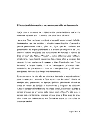 Página14 de 18
El lenguaje religioso requiere, para ser comprendido, ser interpretado.
Surge pues, la necesidad de comprender los 10 mandamientos, qué lo que
me quiere decir con esto “Amarás a Dios sobre todas las cosas”.
“Amarás a Dios” habríamos que definir si se podrá amar a un ser indefinible,
incognoscible, por mis sentidos, ni si quiera puedo imaginar cómo será él
(tendrá pensamiento, cabeza, pies, etc., igual que los hombres); mis
pensamientos no llegan aprehenderlo; o si bien lo que imagino no es Dios,
entonces estaría infringiendo otro mandamiento “No tomarás el Nombre de
Dios en vano”, etc. Además “Amarás” se refiere al tiempo futuro y el futuro,
simplemente, nunca llegará pasaremos días, meses, años y, décadas tras
décadas; incluso, moriremos sin conocer el futuro. En este otro caso, “todas
las cosas” al parecer, implica, todos los objetos que no generan su propio
movimiento; yo, que no conozco todas las cosas que existen ¿qué?, acaso
solo por eso implicaría que infringí este mandamiento.
En consecuencia de todo ello, es importante interpretar el lenguaje religioso
para comprenderlo. “Amarás a Dios sobre todas las cosas”. Desde mi
enfoque, esto, quiere decir, por ejemplo, que cada persona (en su vida) se
divide en “antes” de conocer el mandamiento y “después” de conocerlo.
Antes de conocer el mandamiento no amaba a Dios, sin embargo cuando lo
conoce entonces es ahí donde debe iniciar amar a Dios. Por otro lado, si
conoce este mandamiento, entonces primero amar a Dios antes de amar
otras cosas que conocen en su vida (ya que no puede conocer todas las
cosas que existen).
 