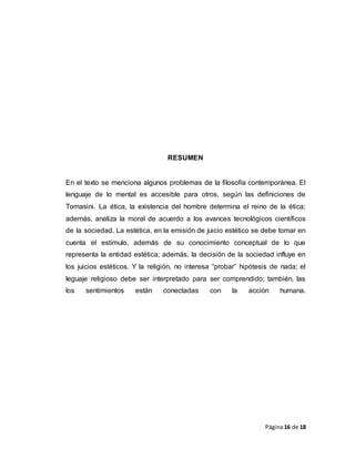 Página16 de 18
RESUMEN
En el texto se menciona algunos problemas de la filosofía contemporánea. El
lenguaje de lo mental es accesible para otros, según las definiciones de
Tomasini. La ética, la existencia del hombre determina el reino de la ética;
además, analiza la moral de acuerdo a los avances tecnológicos científicos
de la sociedad. La estética, en la emisión de juicio estético se debe tomar en
cuenta el estímulo, además de su conocimiento conceptual de lo que
representa la entidad estética; además, la decisión de la sociedad influye en
los juicios estéticos. Y la religión, no interesa “probar” hipótesis de nada; el
leguaje religioso debe ser interpretado para ser comprendido; también, las
los sentimientos están conectadas con la acción humana.
 