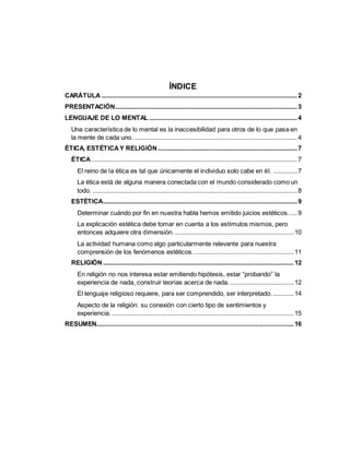 ÍNDICE
CARÁTULA ..................................................................................................................2
PRESENTACIÓN..........................................................................................................3
LENGUAJE DE LO MENTAL ......................................................................................4
Una característica de lo mental es la inaccesibilidad para otros de lo que pasa en
la mente de cada uno................................................................................................4
ÉTICA, ESTÉTICAY RELIGIÓN .................................................................................7
ÉTICA........................................................................................................................7
El reino de la ética es tal que únicamente el individuo solo cabe en él. ..............7
La ética está de alguna manera conectada con el mundo considerado como un
todo. .......................................................................................................................8
ESTÉTICA.................................................................................................................9
Determinar cuándo por fin en nuestra habla hemos emitido juicios estéticos. ....9
La explicación estética debe tomar en cuenta a los estímulos mismos, pero
entonces adquiere otra dimensión. .....................................................................10
La actividad humana como algo particularmente relevante para nuestra
comprensión de los fenómenos estéticos...........................................................11
RELIGIÓN ...............................................................................................................12
En religión no nos interesa estar emitiendo hipótesis, estar “probando” la
experiencia de nada, construir teorías acerca de nada. .....................................12
El lenguaje religioso requiere, para ser comprendido, ser interpretado. ............14
Aspecto de la religión: su conexión con cierto tipo de sentimientos y
experiencia...........................................................................................................15
RESUMEN...................................................................................................................16
 