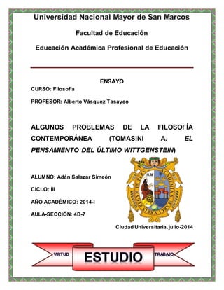 ENSAYO
CURSO: Filosofía
PROFESOR: Alberto Vásquez Tasayco
ALGUNOS PROBLEMAS DE LA FILOSOFÍA
CONTEMPORÁNEA (TOMASINI A. EL
PENSAMIENTO DEL ÚLTIMO WITTGENSTEIN)
ALUMNO: Adán Salazar Simeón
CICLO: III
AÑO ACADÉMICO: 2014-I
AULA-SECCIÓN: 4B-7
Ciudad Universitaria,julio-2014
 