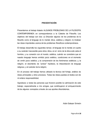 Página3 de 18
PRESENTACIÓN
Presentamos al trabajo titulado ALGUNOS PROBLEMAS DE LA FILOSOFÍA
CONTEMPORÁNEA en correspondencia a la Cátedra de Filosofía. Los
objetivos del trabajo son dos: a) Dilucidar algunos de los problemas de la
filosofía como el lenguaje de lo mental, ética, estética y religión; b) Analizar
las ideas importantes acerca de los problemas filosóficos contemporáneos.
El trabajo desarrolla los siguientes temas: el lenguaje de lo mental, en cuanto
a su carácter inaccesible para otros; ética, en el reino de la ética solo cabe el
hombre, y su conexión con el mundo; estética, cuándo se considera que en
nuestro lenguaje hemos emitido juicio estético, condiciones en el momento
de emitir juicio estético, y la comprensión de los fenómenos estéticos; y, la
religión, el desinterés de “probar” hipótesis, la interpretación de lenguaje
religioso, y el carácter de la religión.
En el proceso del trabajo hemos utilizado la técnica del fichaje, análisis de
ideas principales y otros procesos. Todas las ideas puestas en textos son de
mi entera responsabilidad.
Agradezco a todas las personas que hicieron posible la culminación de este
trabajo; especialmente a mis amigas, que contribuyeron el enriquecimiento
de los algunos conceptos a través de sus aportes dilucidatorias.
Adán Salazar Simeón
 