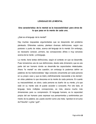 Página4 de 18
LENGUAJE DE LO MENTAL
Una característica de lo mental es la inaccesibilidad para otros de
lo que pasa en la mente de cada uno.
¿Qué es el lenguaje de lo mental?
Hay muchas respuestas argumentadas que se desprende del problema
planteado. Diferentes autores, plantean diversas definiciones, según sus
posturas o punto de vistas, acerca del lenguaje de lo mental. Sin embargo,
es necesario conocer, primero, las concepciones afines o muy cercanas
acerca de la mente y el lenguaje.
La mente, tiene tantas definiciones, según el contexto en que se desarrolle.
Pues tomaremos una de sus definiciones, desde esta dimensión, que es una
parte del ser humano donde se desarrolla las capacidades intelectuales.
Ahora “lo mental” es otra cuestión, sin embargo lo podemos definir en
palabras de los tradicionalistas “algo conocido únicamente por cada persona
en su propio caso y que es total y definitivamente inaccesible a los demás”,
en otras palabras lo que descansa en la mente de cada persona. En cuanto
su inaccesibilidad, es obvio, cada persona es dueño de su mente, y lo que
está en su mente solo él puede acceder o conocerlo. Por otro lado, el
lenguaje, tiene múltiples concepciones, es más, abarca mucho más
dimensiones para su comprensión. El lenguaje humano, es la capacidad
propia del ser humano para expresar sus pensamientos y sentimientos por
medio de la palabra; así, puedo escribir como una meta, “aprobar en el curso
de Filosofía” o gritar “¡gol!”.
 