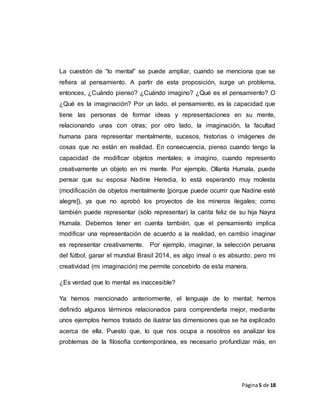 Página5 de 18
La cuestión de “lo mental” se puede ampliar, cuando se menciona que se
refiera al pensamiento. A partir de esta proposición, surge un problema,
entonces, ¿Cuándo pienso? ¿Cuándo imagino? ¿Qué es el pensamiento? O
¿Qué es la imaginación? Por un lado, el pensamiento, es la capacidad que
tiene las personas de formar ideas y representaciones en su mente,
relacionando unas con otras; por otro lado, la imaginación, la facultad
humana para representar mentalmente, sucesos, historias o imágenes de
cosas que no están en realidad. En consecuencia, pienso cuando tengo la
capacidad de modificar objetos mentales; e imagino, cuando represento
creativamente un objeto en mi mente. Por ejemplo, Ollanta Humala, puede
pensar que su esposa Nadine Heredia, lo está esperando muy molesta
(modificación de objetos mentalmente [porque puede ocurrir que Nadine esté
alegre]), ya que no aprobó los proyectos de los mineros ilegales; como
también puede representar (sólo representar) la carita feliz de su hija Nayra
Humala. Debemos tener en cuenta también, que el pensamiento implica
modificar una representación de acuerdo a la realidad, en cambio imaginar
es representar creativamente. Por ejemplo, imaginar, la selección peruana
del fútbol, ganar el mundial Brasil 2014, es algo irreal o es absurdo; pero mi
creatividad (mi imaginación) me permite concebirlo de esta manera.
¿Es verdad que lo mental es inaccesible?
Ya hemos mencionado anteriormente, el lenguaje de lo mental; hemos
definido algunos términos relacionados para comprenderla mejor, mediante
unos ejemplos hemos tratado de ilustrar las dimensiones que se ha explicado
acerca de ella. Puesto que, lo que nos ocupa a nosotros es analizar los
problemas de la filosofía contemporánea, es necesario profundizar más, en
 