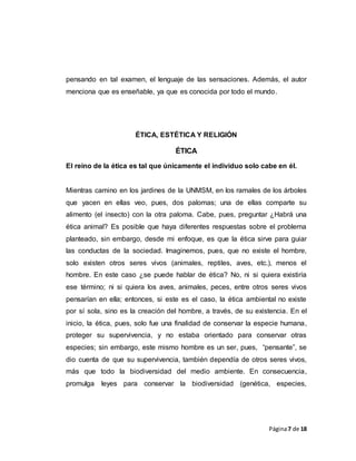 Página7 de 18
pensando en tal examen, el lenguaje de las sensaciones. Además, el autor
menciona que es enseñable, ya que es conocida por todo el mundo.
ÉTICA, ESTÉTICA Y RELIGIÓN
ÉTICA
El reino de la ética es tal que únicamente el individuo solo cabe en él.
Mientras camino en los jardines de la UNMSM, en los ramales de los árboles
que yacen en ellas veo, pues, dos palomas; una de ellas comparte su
alimento (el insecto) con la otra paloma. Cabe, pues, preguntar ¿Habrá una
ética animal? Es posible que haya diferentes respuestas sobre el problema
planteado, sin embargo, desde mi enfoque, es que la ética sirve para guiar
las conductas de la sociedad. Imaginemos, pues, que no existe el hombre,
solo existen otros seres vivos (animales, reptiles, aves, etc.), menos el
hombre. En este caso ¿se puede hablar de ética? No, ni si quiera existiría
ese término; ni si quiera los aves, animales, peces, entre otros seres vivos
pensarían en ella; entonces, si este es el caso, la ética ambiental no existe
por sí sola, sino es la creación del hombre, a través, de su existencia. En el
inicio, la ética, pues, solo fue una finalidad de conservar la especie humana,
proteger su supervivencia, y no estaba orientado para conservar otras
especies; sin embargo, este mismo hombre es un ser, pues, “pensante”, se
dio cuenta de que su supervivencia, también dependía de otros seres vivos,
más que todo la biodiversidad del medio ambiente. En consecuencia,
promulga leyes para conservar la biodiversidad (genética, especies,
 