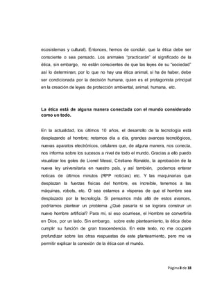 Página8 de 18
ecosistemas y cultural). Entonces, hemos de concluir, que la ética debe ser
consciente o sea pensado. Los animales “practicarán” el significado de la
ética, sin embargo, no están conscientes de que las leyes de su “sociedad”
así lo determinan; por lo que no hay una ética animal, sí ha de haber, debe
ser condicionada por la decisión humana, quien es el protagonista principal
en la creación de leyes de protección ambiental, animal, humana, etc.
La ética está de alguna manera conectada con el mundo considerado
como un todo.
En la actualidad, los últimos 10 años, el desarrollo de la tecnología está
desplazando al hombre; notamos día a día, grandes avances tecnológicos,
nuevas aparatos electrónicos, celulares que, de alguna manera, nos conecta,
nos informa sobre los sucesos a nivel de todo el mundo. Gracias a ello puedo
visualizar los goles de Lionel Messi, Cristiano Ronaldo, la aprobación de la
nueva ley universitaria en nuestro país, y así también, podemos enterar
noticas de últimos minutos (RPP noticias) etc. Y las maquinarias que
desplazan la fuerzas físicas del hombre, es increíble, tenemos a las
máquinas, robots, etc. O sea estamos a vísperas de que el hombre sea
desplazado por la tecnología. Si pensamos más allá de estos avances,
podríamos plantear un problema ¿Qué pasaría si se lograra construir un
nuevo hombre artificial? Para mí, si eso ocurriese, el Hombre se convertiría
en Dios, por un lado. Sin embargo, sobre este planteamiento, la ética debe
cumplir su función de gran trascendencia. En este texto, no me ocuparé
profundizar sobre las otras respuestas de este planteamiento, pero me va
permitir explicar la conexión de la ética con el mundo.
 