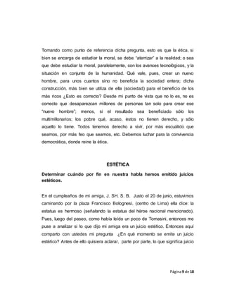 Página9 de 18
Tomando como punto de referencia dicha pregunta, esto es que la ética, si
bien se encarga de estudiar la moral, se debe “aterrizar” a la realidad; o sea
que debe estudiar la moral, paralelamente, con los avances tecnológicos, y la
situación en conjunto de la humanidad. Qué vale, pues, crear un nuevo
hombre, para unos cuantos sino no beneficia la sociedad entera; dicha
construcción, más bien se utiliza de ella (sociedad) para el beneficio de los
más ricos ¿Esto es correcto? Desde mi punto de vista que no lo es, no es
correcto que desaparezcan millones de personas tan solo para crear ese
“nuevo hombre”; menos, si el resultado sea beneficiado sólo los
multimillonarios; los pobre qué, acaso, éstos no tienen derecho, y sólo
aquello lo tiene. Todos tenemos derecho a vivir, por más escuálido que
seamos, por más feo que seamos, etc. Debemos luchar para la convivencia
democrática, donde reine la ética.
ESTÉTICA
Determinar cuándo por fin en nuestra habla hemos emitido juicios
estéticos.
En el cumpleaños de mi amiga, J. SH. S. B. Justo el 20 de junio, estuvimos
caminando por la plaza Francisco Bolognesi, (centro de Lima) ella dice: la
estatua es hermoso (señalando la estatua del héroe nacional mencionado).
Pues, luego del paseo, como había leído un poco de Tomasini, entonces me
puse a analizar si lo que dijo mi amiga era un juicio estético. Entonces aquí
comparto con ustedes mi pregunta ¿En qué momento se emite un juicio
estético? Antes de ello quisiera aclarar, parte por parte, lo que significa juicio
 