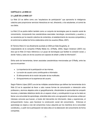 CAPÍTULO II. LA WEB 2.0

2.1-¿QUÉ ES LA WEB 2.0?

La Web 2.0 se define como una “arquitectura de participación” que aprovecha la inteligencia
colectiva para proporcionar servicios interactivos en red, ofreciendo, a los estudiantes, el control de
sus datos.


La Web 2.0 se podría definir también como un conjunto de tecnologías para la creación social de
conocimiento, incorporando tres características esenciales: tecnología, conocimiento y usuarios; y
se caracteriza por la creación colectiva de contenidos, el establecimiento de recursos compartidos y
el control de la calidad de forma colaborativa entre los usuarios (Ribes, 2007).


El Término Web 2.0, fue oficialmente acuñado en 2004 por Dale Dougherty, el
vicepresidente de la compañía O’Reilly Media Inc. (O’Reilly, 2005). Según Anderson (2007) nos
dice que la Web 2.0 hace referencia a un grupo de tecnologías que facilitan la conexión social, y
donde “todos y cada uno de los usuarios son capaces de añadir y editar la información”.


Dicha serie de herramientas, tienen asociadas características mencionadas por O’Reilly, entre las
que se encuentran:


        La importancia de la participación en las mismas.
        La noción de usuario como contribuyente e informador.
        El afianzamiento de la noción del poder de las multitudes.
        Enriquecimiento en la experiencia del usuario.


Según Palomo López (2007) una de las múltiples características que definen las herramientas de la
Web 2.0 es la capacidad de llevar a cabo nuevas formas de comunicación e interacción entre
profesores y alumnos alejados entre sí geográficamente, ofreciéndoles la oportunidad de compartir
recursos y materiales didácticos dentro de un espacio virtual, y constituyendo lo que se ha dado en
llamar una comunidad de aprendizaje, entendida ésta como una agrupación de personas unidas por
intereses comunes que buscan, a través del intercambio de información, ideas y experiencias, el
enriquecimiento mutuo, para favorecer la construcción social del conocimiento.            Entonces el
aprendizaje se origina a raíz del compromiso mutuo adquirido por los miembros de la comunidad
constituida y, a partir de la participación de todos ellos en la elaboración del conocimiento de forma
compartida.


                                             -7-
 