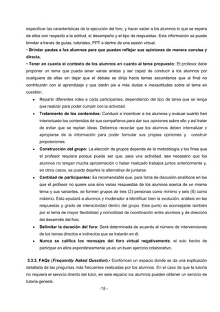 especificar las características de la ejecución del foro, y hacer saber a los alumnos lo que se espera
de ellos con respecto a la actitud, el desempeño y el tipo de respuestas. Esta información se puede
brindar a través de guías, tutoriales, PPT o dentro de una sesión virtual.
• Brindar pautas a los alumnos para que puedan reflejar sus opiniones de manera concisa y
directa.
• Tener en cuenta el contexto de los alumnos en cuanto al tema propuesto: El profesor debe
proponer un tema que pueda tener varias aristas y ser capaz de conducir a los alumnos por
cualquiera de ellas sin dejar que el debate se dirija hacia temas secundarios que al final no
contribuirán con el aprendizaje y que darán pie a más dudas e inexactitudes sobre el tema en
cuestión.
       Repartir diferentes roles a cada participantes, dependiendo del tipo de tarea que se tenga
       que realizar para poder cumplir con la actividad.
       Tratamiento de los contenidos: Conducir e incentivar a los alumnos y evaluar cuánto han
       interiorizado los contenidos de sus compañeros para dar sus opiniones sobre ello y así tratar
       de evitar que se repitan ideas. Debemos recordar que los alumnos deben internalizar y
       apropiarse de la información para poder formular sus propias opiniones y              construir
       proposiciones.
       Construcción del grupo: La elección de grupos depende de la metodología y los fines que
       el profesor requiera porque puede ser que, para una actividad, sea necesario que los
       alumnos no tengan mucha aproximación o haber realizado trabajos juntos anteriormente y,
       en otros casos, se puede dejarles la alternativa de juntarse.
       Cantidad de participantes: Es recomendable que, para foros de discusión analíticos en los
       que el profesor no quiere una sino varias respuestas de los alumnos acerca de un mismo
       tema y sus variantes, se formen grupos de tres (3) personas como mínimo y seis (6) como
       máximo. Esto ayudará a alumnos y moderador a identificar bien la evolución, análisis en las
       respuestas y grado de interactividad dentro del grupo. Este punto es aconsejable también
       por el tema de mayor flexibilidad y comodidad de coordinación entre alumnos y de dirección
       del desarrollo del foro.
       Delimitar la duración del foro: Será determinada de acuerdo al número de intervenciones
       de los temas directos e indirectos que se tratarán en él.
       Nunca se califica los mensajes del foro virtual negativamente; el solo hecho de
       participar en ellos espontáneamente ya es un buen ejercicio colaborativo.


3.3.3. FAQs (Frequently Asked Question).- Conforman un espacio donde se da una explicación
detallada de las preguntas más frecuentes realizadas por los alumnos. En el caso de que la tutoría
no requiera el servicio directo del tutor, en este espacio los alumnos pueden obtener un servicio de
tutoría general.
                                         -15 -
 