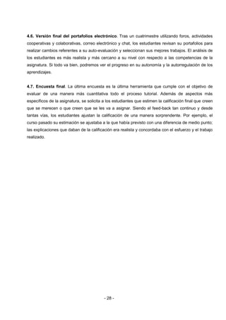 4.6. Versión final del portafolios electrónico. Tras un cuatrimestre utilizando foros, actividades
cooperativas y colaborativas, correo electrónico y chat, los estudiantes revisan su portafolios para
realizar cambios referentes a su auto-evaluación y seleccionan sus mejores trabajos. El análisis de
los estudiantes es más realista y más cercano a su nivel con respecto a las competencias de la
asignatura. Si todo va bien, podremos ver el progreso en su autonomía y la autorregulación de los
aprendizajes.


4.7. Encuesta final. La última encuesta es la última herramienta que cumple con el objetivo de
evaluar de una manera más cuantitativa todo el proceso tutorial. Además de aspectos más
específicos de la asignatura, se solicita a los estudiantes que estimen la calificación final que creen
que se merecen o que creen que se les va a asignar. Siendo el feed-back tan continuo y desde
tantas vías, los estudiantes ajustan la calificación de una manera sorprendente. Por ejemplo, el
curso pasado su estimación se ajustaba a la que había previsto con una diferencia de medio punto;
las explicaciones que daban de la calificación era realista y concordaba con el esfuerzo y el trabajo
realizado.




                                          - 28 -
 
