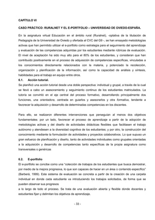 CAPÍTULO VI

CASO PRÁCTICO: RURALNET Y EL E-PORTFOLIO – UNIVERSIDAD DE OVIEDO-ESPAÑA.

En la asignatura virtual Educación en el ámbito rural (Ruralnet), -optativa de la titulación de
Pedagogía de la Universidad de Oviedo y ofertada al CVC del G9 -, se han ensayado metodologías
activas que han permitido utilizar el e-portfolio como estrategia para el seguimiento del aprendizaje
y evaluación de las competencias adquiridas por los estudiantes mediante rúbricas de evaluación.
El nivel de aceptación ha sido muy alto para el 80% de los estudiantes, y consideran que han
contribuido positivamente en el proceso de adquisición de competencias específicas, vinculadas a
los conocimientos directamente relacionados con la materia, y potenciado la recolección,
organización y planificación de la información, así como la capacidad de análisis y síntesis,
habilidades para el trabajo en equipo entre otros.
6.1.   Acción tutorial.
Se planificó una acción tutorial desde una doble perspectiva: individual y grupal, a través de la cual
se llevó a cabo un asesoramiento y seguimiento continuo de los estudiantes matriculados. La
tutoría se convirtió en el eje central del proceso formativo, desarrollando principalmente dos
funciones, una orientadora, centrada en guiarlos y asesorarlos y otra formativa, tendente a
favorecer la adquisición y desarrollo de determinadas competencias en los discentes.


Para ello, se realizaron diferentes intervenciones que perseguían al menos dos objetivos
fundamentales: por un lado, favorecer el proceso de aprendizaje a partir de la adopción de
metodologías activas y del diseño de actividades didácticas flexibles que facilitasen el trabajo
autónomo y atendiesen a la diversidad cognitiva de los estudiantes; y por otro, la construcción del
conocimiento mediante la formulación de actividades y proyectos colaborativos. Lo que supuso un
gran esfuerzo de planificación y diseño, tanto de actividades individuales como grupales orientadas
a la adquisición y desarrollo de competencias tanto específicas de la propia asignatura como
transversales o genéricas


6.2.   E-portfolio
El e-portfolio se concibe como una “colección de trabajos de los estudiantes que busca demostrar,
por medio de la mejora progresiva, lo que son capaces de hacer en un área o contenido específico”
(Barberá, 1999). Este sistema de evaluación se concreta a partir de la creación de una carpeta
individual en donde cada estudiante va introduciendo los trabajos solicitados, de forma que se
pueden observar sus progresos
a lo largo de todo el proceso. Se trata de una evaluación abierta y flexible donde docentes y
estudiantes fijan y delimitan los objetivos de aprendizaje.


                                             - 33 -
 