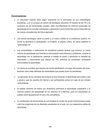 Conclusiones
    La educación superior debe seguir avanzando en la renovación de sus metodologías
    educativas, y en un proceso de cambio de paradigma educativo. El impulso de las TIC y la
    revolución de las herramientas sociales, están reconfigurando los entornos personales de
    aprendizaje de los actuales estudiantes y generando nuevos horizontes para el desarrollo de
    las nuevas competencias del futuro egresado.


    Las nuevas tecnologías abren la puerta a un nuevo modelo en la enseñanza superior, en
    donde se favorezca la participación, la iniciativa, el espíritu crítico, en pocas palabras el
    “aprendizaje 2.0”.


    Las universidades e instituciones de enseñanza superior tendrán que construir un nuevo
    entorno de aprendizaje que fomente la comunicación entre alumnos y profesores, conecte el
    aprendizaje con la experiencia, potencie el trabajo en grupo y aproveche la cantidad de
    información y conocimiento que ofrecen las TIC, entonces se constituirán verdaderas
    comunidades de aprendizaje.


    La tutoría es una labor que requiere de mucha planificación a lo largo del proceso del curso,
    teniendo como meta satisfacer las necesidades que puedan tener los estudiantes.


     La aplicación de los principios de la tutoría on-line fomentan el aprendizaje para toda la vida
    y ayuda a que los usuarios de internet a ser participantes activos en lugar de ser simples
    consumidores.


    El realizar acciones de tutoría con dinamismo promueve el aprendizaje cooperativo y la
    vivencia positiva del aprendizaje en los entornos de e-learning, pues los estudiantes se
    pueden sentir apoyados por el tutor y los compañeros.


    La combinación de herramientas es una fortaleza en el plan de acción tutorial porque puede
    cubrir las exigencias de los diferentes estudiantes en el aula, con sus respectivos estilos de
    aprendizaje.




                                            - 36 -
 