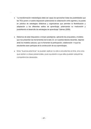 .


    “La transformación metodológica debe ser capaz de aprovechar todas las posibilidades que
    las TICs ponen a nuestra disposición potenciando la colaboración entre agentes y la puesta
    en práctica de estrategias didácticas y organizativas que permitan la flexibilización y
    adaptación a los diferentes estilos de aprendizaje, potenciando su maduración y
    posibilitando el desarrollo de estrategias de aprendizaje” Salinas (2008).



    Debemos de estar dispuestos a romper paradigmas, aplicando las propuestas y modelos
    que nos presentan las herramientas de la web 2.0. en nuestras labores docentes, dejando
    atrás los modelos caducos, que no fomentan la participación, colaboración ni que los
    estudiantes sean participes de la construcción de sus aprendizajes.


    Estas “buenas prácticas” se pueden aplicar no sólo a estudiantes on-line, sino a los
    que asisten a clases presenciales, pues ayudarán a que ellos puedan adquirir las
    competencias deseadas.




                                      - 37 -
 