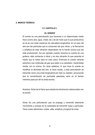 XI
5. MARCO TEÓRICO
5.1 CAPITULO I:
EL SONIDO
El sonido es una perturbación que hacemos a un determinado medio
físico (como aire, agua, metal, etc.) de tal modo que lo que producimos
en él es una onda mecánica de naturaleza longitudinal. En el caso del
aire son las partículas que lo componen las que vibran, y la frecuencia
y amplitud de esta vibración dependerán de la fuente sonora que las
está produciendo. Así por ejemplo cuando tocamos la cuerda de una
guitarra, ésta comienza a vibrar y es esa vibración la que perturba el
medio que lo rodea (aire en este caso). Entonces la cuerda vibrante
perturba a las moléculas de gas que están a su alrededor, haciéndolas
oscilar con la misma. En otras palabras, lo que hace la cuerda es
modificar la densidad del aire, lo hace oscilar, y esta perturbación se
transmite como una onda longitudinal por todo su rededor, provocando
que la concentración de partículas gaseosas varíe en el tiempo
mientras pasa por ahí la onda sonora.
Acústica: Parte de la física que estudia los fenómenos relacionados con
el sonido.
Onda: Es una perturbación que se propaga y transmite solamente
movimiento y energía sin la necesidad de transmitir masa y partículas.
Tiene cuatro elementos: cresta, valle, amplitud y longitud de onda.
 