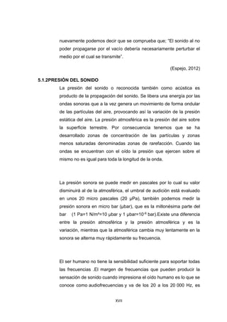 XVII
nuevamente podemos decir que se comprueba que; “El sonido al no
poder propagarse por el vacío debería necesariamente perturbar el
medio por el cual se transmite”.
(Espejo, 2012)
5.1.2PRESIÓN DEL SONIDO
La presión del sonido o reconocida también como acústica es
producto de la propagación del sonido. Se libera una energía por las
ondas sonoras que a la vez genera un movimiento de forma ondular
de las partículas del aire, provocando así la variación de la presión
estática del aire. La presión atmosférica es la presión del aire sobre
la superficie terrestre. Por consecuencia tenemos que se ha
desarrollado zonas de concentración de las partículas y zonas
menos saturadas denominadas zonas de rarefacción. Cuando las
ondas se encuentran con el oído la presión que ejercen sobre el
mismo no es igual para toda la longitud de la onda.
La presión sonora se puede medir en pascales por lo cual su valor
disminuirá al de la atmosférica, el umbral de audición está evaluado
en unos 20 micro pascales (20 μPa), también podemos medir la
presión sonora en micro bar (μbar), que es la millonésima parte del
bar (1 Pa=1 N/m²=10 μbar y 1 μbar=10-6 bar).Existe una diferencia
entre la presión atmosférica y la presión atmosférica y es la
variación, mientras que la atmosférica cambia muy lentamente en la
sonora se alterna muy rápidamente su frecuencia.
El ser humano no tiene la sensibilidad suficiente para soportar todas
las frecuencias .El margen de frecuencias que pueden producir la
sensación de sonido cuando impresiona el oído humano es lo que se
conoce como audiofrecuencias y va de los 20 a los 20 000 Hz, es
 