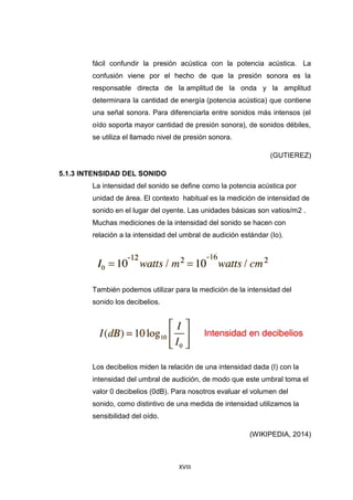 XVIII
fácil confundir la presión acústica con la potencia acústica. La
confusión viene por el hecho de que la presión sonora es la
responsable directa de la amplitud de la onda y la amplitud
determinara la cantidad de energía (potencia acústica) que contiene
una señal sonora. Para diferenciarla entre sonidos más intensos (el
oído soporta mayor cantidad de presión sonora), de sonidos débiles,
se utiliza el llamado nivel de presión sonora.
(GUTIEREZ)
5.1.3 INTENSIDAD DEL SONIDO
La intensidad del sonido se define como la potencia acústica por
unidad de área. El contexto habitual es la medición de intensidad de
sonido en el lugar del oyente. Las unidades básicas son vatios/m2 .
Muchas mediciones de la intensidad del sonido se hacen con
relación a la intensidad del umbral de audición estándar (Io).
También podemos utilizar para la medición de la intensidad del
sonido los decibelios.
Los decibelios miden la relación de una intensidad dada (I) con la
intensidad del umbral de audición, de modo que este umbral toma el
valor 0 decibelios (0dB). Para nosotros evaluar el volumen del
sonido, como distintivo de una medida de intensidad utilizamos la
sensibilidad del oído.
(WIKIPEDIA, 2014)
 
