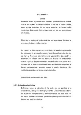 XIX
5.2 Capitulo II:
Ondas
Podemos definir la palabra onda como la perturbación que avanza,
que se propaga en un medio material o incluso en el vacío. Cuando
estas ondas necesitan de un medio material, se llaman ondas
mecánicas. Las ondas electromagnéticas son las que se propagan
en el vacío.
El sonido es un tipo de onda mecánica que se propaga únicamente
en presencia de un medio material.
Un cuerpo al vibrar genera un movimiento de vaivén (oscilación) a
las moléculas de aire que lo rodean, haciendo que la presión del aire
se eleve y descienda alternativamente. Los cambios de presión se
trasmiten por colisión entre las moléculas de aire y la onda sonora
que es capaz de desplazarse hasta nuestros oídos. Las partes de la
onda en que la presión aumenta es decir las moléculas se juntan, se
llaman compresiones y aquellas en que la presión disminuye y las
moléculas se alejan, se llaman enrarecimientos.
Clasificamos las ondas en dos tipos:
5.2.1 Ondas Longitudinales:
Definimos como la vibración de la onda que es paralela a la
dirección de propagación de la propia onda. Estas ondas se deben a
las sucesivas compresiones y enrarecimientos, de este tipo son
las ondas sonoras. Un resorte que se comprime y estira también da
lugar a una onda longitudinal.
 