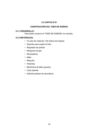 XXI
5.3 CAPITULO III:
CONSTRUCCIÓN DEL TUBO DE RUBENS.
5.3.1 DESARROLLO:
Para poder construir el “TUBO DE RUBENS” se necesita.
5.3.2 MATERIALES:
• Un tubo de metal de 1.50 metros de longitud
• Soportes para sujetar el tubo
• Regulador de presión
• Manguera de gas
• Abrazaderas
• Niple
• Reductor
• Parlantes
• Membrana de látex (guante)
• Cinta aislante
• Aislante (pedazo de neumático)
 
