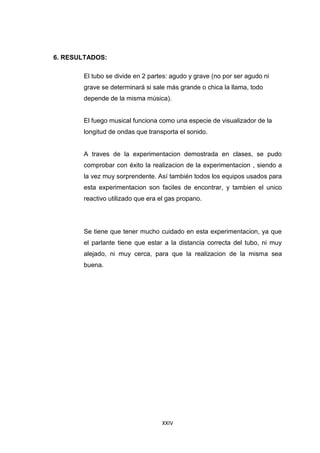 XXIV
6. RESULTADOS:
El tubo se divide en 2 partes: agudo y grave (no por ser agudo ni
grave se determinará si sale más grande o chica la llama, todo
depende de la misma música).
El fuego musical funciona como una especie de visualizador de la
longitud de ondas que transporta el sonido.
A traves de la experimentacion demostrada en clases, se pudo
comprobar con éxito la realizacion de la experimentacion , siendo a
la vez muy sorprendente. Así también todos los equipos usados para
esta experimentacion son faciles de encontrar, y tambien el unico
reactivo utilizado que era el gas propano.
Se tiene que tener mucho cuidado en esta experimentacion, ya que
el parlante tiene que estar a la distancia correcta del tubo, ni muy
alejado, ni muy cerca, para que la realizacion de la misma sea
buena.
 