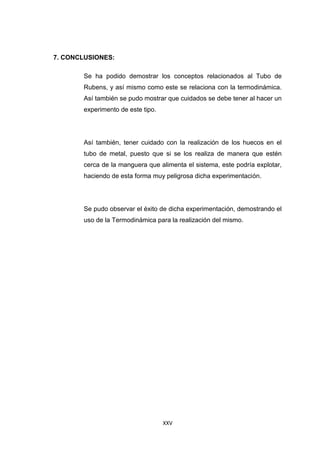 XXV
7. CONCLUSIONES:
Se ha podido demostrar los conceptos relacionados al Tubo de
Rubens, y así mismo como este se relaciona con la termodinámica.
Así también se pudo mostrar que cuidados se debe tener al hacer un
experimento de este tipo.
Así también, tener cuidado con la realización de los huecos en el
tubo de metal, puesto que si se los realiza de manera que estén
cerca de la manguera que alimenta el sistema, este podría explotar,
haciendo de esta forma muy peligrosa dicha experimentación.
Se pudo observar el éxito de dicha experimentación, demostrando el
uso de la Termodinámica para la realización del mismo.
 