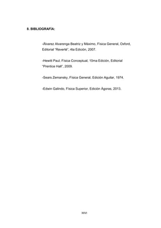 XXVI
8. BIBLIOGRAFÍA:
-Álvarez Alvarenga Beatriz y Máximo, Física General, Oxford,
Editorial “Reverté”, 4ta Edición, 2007.
-Hewitt Paul, Física Conceptual, 10ma Edición, Editorial
“Prentice Hall”, 2009.
-Sears Zemansky, Física General, Edición Aguilar, 1974.
-Edwin Galindo, Física Superior, Edición Ágoras, 2013.
 