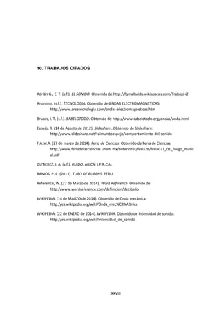 XXVIII
10. TRABAJOS CITADOS
Adrián G., E. T. (s.f.). EL SONIDO. Obtenido de http://fqmalbaida.wikispaces.com/Trabajo+2
Anonimo. (s.f.). TECNOLOGIA. Obtenido de ONDAS ELECTROMAGNETICAS:
http://www.areatecnologia.com/ondas-electromagneticas.htm
Bruzos, I. T. (s.f.). SABELOTODO. Obtenido de http://www.sabelotodo.org/ondas/onda.html
Espejo, R. (14 de Agosto de 2012). Slideshare. Obtenido de Slideshare:
http://www.slideshare.net/raimundoespejo/comportamiento-del-sonido
F.A.M.A. (27 de marzo de 2014). Feria de Ciencias. Obtenido de Feria de Ciencias:
http://www.feriadelasciencias.unam.mx/anteriores/feria20/feria071_01_fuego_music
al.pdf
GUTIEREZ, I. A. (s.f.). RUIDO. ARICA: I.P.R.C.A.
RAMOS, P. C. (2013). TUBO DE RUBENS. PERU.
Reference, W. (27 de Marzo de 2014). Word Reference. Obtenido de
http://www.wordreference.com/definicion/decibelio
WIKIPEDIA. (14 de MARZO de 2014). Obtenido de Onda mecánica:
http://es.wikipedia.org/wiki/Onda_mec%C3%A1nica
WIKIPEDIA. (22 de ENERO de 2014). WIKIPEDIA. Obtenido de Intensidad de sonido:
http://es.wikipedia.org/wiki/Intensidad_de_sonido
 