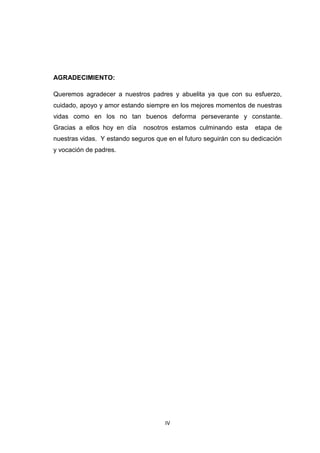 IV
AGRADECIMIENTO:
Queremos agradecer a nuestros padres y abuelita ya que con su esfuerzo,
cuidado, apoyo y amor estando siempre en los mejores momentos de nuestras
vidas como en los no tan buenos deforma perseverante y constante.
Gracias a ellos hoy en día nosotros estamos culminando esta etapa de
nuestras vidas. Y estando seguros que en el futuro seguirán con su dedicación
y vocación de padres.
 