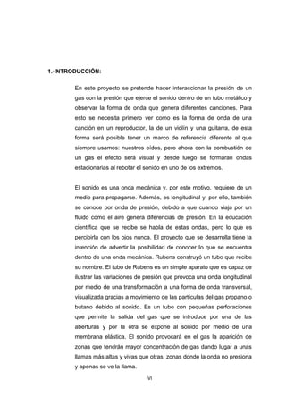 VI
1.-INTRODUCCIÓN:
En este proyecto se pretende hacer interaccionar la presión de un
gas con la presión que ejerce el sonido dentro de un tubo metálico y
observar la forma de onda que genera diferentes canciones. Para
esto se necesita primero ver como es la forma de onda de una
canción en un reproductor, la de un violín y una guitarra, de esta
forma será posible tener un marco de referencia diferente al que
siempre usamos: nuestros oídos, pero ahora con la combustión de
un gas el efecto será visual y desde luego se formaran ondas
estacionarias al rebotar el sonido en uno de los extremos.
El sonido es una onda mecánica y, por este motivo, requiere de un
medio para propagarse. Además, es longitudinal y, por ello, también
se conoce por onda de presión, debido a que cuando viaja por un
fluido como el aire genera diferencias de presión. En la educación
científica que se recibe se habla de estas ondas, pero lo que es
percibirla con los ojos nunca. El proyecto que se desarrolla tiene la
intención de advertir la posibilidad de conocer lo que se encuentra
dentro de una onda mecánica. Rubens construyó un tubo que recibe
su nombre. El tubo de Rubens es un simple aparato que es capaz de
ilustrar las variaciones de presión que provoca una onda longitudinal
por medio de una transformación a una forma de onda transversal,
visualizada gracias a movimiento de las partículas del gas propano o
butano debido al sonido. Es un tubo con pequeñas perforaciones
que permite la salida del gas que se introduce por una de las
aberturas y por la otra se expone al sonido por medio de una
membrana elástica. El sonido provocará en el gas la aparición de
zonas que tendrán mayor concentración de gas dando lugar a unas
llamas más altas y vivas que otras, zonas donde la onda no presiona
y apenas se ve la llama.
 