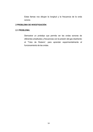 VII
Estas llamas nos dibujan la longitud y la frecuencia de la onda
sonora.
2 PROBLEMA DE INVESTIGACIÓN:
2.1 PROBLEMA:
Demostrar un prototipo que permita ver las ondas sonoras de
diferentes amplitudes y frecuencias con la presión del gas diseñando
el “Tubo de Rubens”, para aprender experimentalmente el
funcionamiento de las ondas.
 