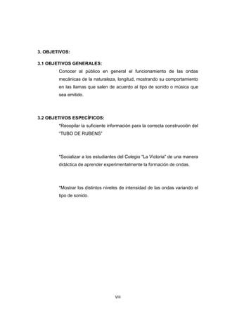 VIII
3. OBJETIVOS:
3.1 OBJETIVOS GENERALES:
Conocer al público en general el funcionamiento de las ondas
mecánicas de la naturaleza, longitud, mostrando su comportamiento
en las llamas que salen de acuerdo al tipo de sonido o música que
sea emitido.
3.2 OBJETIVOS ESPECÍFICOS:
*Recopilar la suficiente información para la correcta construcción del
“TUBO DE RUBENS”
*Socializar a los estudiantes del Colegio “La Victoria” de una manera
didáctica de aprender experimentalmente la formación de ondas.
*Mostrar los distintos niveles de intensidad de las ondas variando el
tipo de sonido.
 