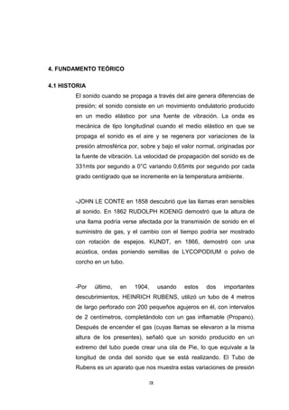 IX
4. FUNDAMENTO TEÓRICO
4.1 HISTORIA
El sonido cuando se propaga a través del aire genera diferencias de
presión; el sonido consiste en un movimiento ondulatorio producido
en un medio elástico por una fuente de vibración. La onda es
mecánica de tipo longitudinal cuando el medio elástico en que se
propaga el sonido es el aire y se regenera por variaciones de la
presión atmosférica por, sobre y bajo el valor normal, originadas por
la fuente de vibración. La velocidad de propagación del sonido es de
331mts por segundo a 0°C variando 0,65mts por segundo por cada
grado centígrado que se incremente en la temperatura ambiente.
-JOHN LE CONTE en 1858 descubrió que las llamas eran sensibles
al sonido. En 1862 RUDOLPH KOENIG demostró que la altura de
una llama podría verse afectada por la transmisión de sonido en el
suministro de gas, y el cambio con el tiempo podría ser mostrado
con rotación de espejos. KUNDT, en 1866, demostró con una
acústica, ondas poniendo semillas de LYCOPODIUM o polvo de
corcho en un tubo.
-Por último, en 1904, usando estos dos importantes
descubrimientos, HEINRICH RUBENS, utilizó un tubo de 4 metros
de largo perforado con 200 pequeños agujeros en él, con intervalos
de 2 centímetros, completándolo con un gas inflamable (Propano).
Después de encender el gas (cuyas llamas se elevaron a la misma
altura de los presentes), señaló que un sonido producido en un
extremo del tubo puede crear una ola de Pie, lo que equivale a la
longitud de onda del sonido que se está realizando. El Tubo de
Rubens es un aparato que nos muestra estas variaciones de presión
 