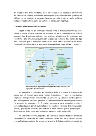 9
del núcleo de tres de los reactores, daños apreciables en las piscinas de enfriamiento
del combustible usado y explosiones de hidrógeno que causaron daños graves en los
edificios de los reactores y una gran liberación de radiactividad al medio ambiente
tanto por vía atmosférica como por vertidos al mar de gran magnitud.
El impacto sobre las centrales nucleares
Japón cuenta con 17 centrales nucleares como la de Fukushima Dai-ichi. Cada
central posee un número diferente de reactores nucleares, haciendo un total de 58
reactores. Las 4 centrales nucleares más próximas al epicentro del terremoto son:
Fukushima I (Dai-ichi), la cual cuenta con 6 reactores nucleares de potencia del tipo
BWR, operados por la Compañía Eléctrica de Tokio, TEPCO (Tokyo Electric Power
Company), Fukushima Dai-ni (4 reactores), Onagawa (3 reactores) y Tokai (1 reactor).
Al producirse el terremoto, en Fukushima Dai-ichi la unidad 4 se encontraba
parada con el reactor vacío para realizar reparaciones y todo su combustible
emplazado en la piscina de enfriamiento. Las unidades 5 y 6 estaban también paradas
para una inspección periódica, pero con su combustible dentro de la vasija del reactor.
Por su parte, las unidades 1, 2 y 3 estaban operando a plena potencia y en ellas el
terremoto produjo la parada automática de los reactores y el inicio de la refrigeración
auxiliar, que resulta necesaria para extraer el calor residual que se produce por la
desintegración de los materiales radiactivos presentes en el combustible.
En una central nuclear, la pérdida del suministro eléctrico hace que arranquen
los generadores diesel que por diseño tiene cada central para hacer frente a posibles
eventualidades como ésta. Así ocurrió en la central de Fukushima Dai-ichi, donde los
 