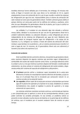 10
tendidos eléctricos fueron dañados por el terremoto. Sin embargo, 45 minutos más
tarde, al llegar el tsunami con olas cuya altura se ha estimado en 15 m, superó
ampliamente el muro de contención de 6 m, por lo que inundó e inutilizó los sistemas
de refrigeración por agua de mar, imprescindibles para el sistema de extracción del
calor residual así como para los generadores diesel. También sufrieron graves daños el
parque eléctrico así como gran parte de los edificios de turbinas y auxiliares, entre
ellos los que albergaban los generadores diesel de la planta, por lo que la central se
quedó sin suministro eléctrico de ningún tipo.
Las unidades 5 y 6 estaban en una ubicación algo más elevada y sufrieron
menos daños, dándose la circunstancia de que uno de los generadores diesel de la
unidad 6 sobrevivió, debido a su ubicación elevada y a estar refrigerado por aire (es
independiente de los sistemas de refrigeración por agua de mar). Mediante este
generador diesel se consiguió inyectar agua de refrigeración a las vasijas de los
reactores 5 y 6 y refrigerar sus núcleos a través del sistema de extracción del calor
residual, cuyas bombas no se perdieron, y de un sistema provisional para transferir el
calor al agua de mar. En resumen, de 13 generadores diesel solo uno sobrevivió al
tsunami y eso salvó a los reactores 5 y 6.
Evolución del accidente
Ante la pérdida total de suministro eléctrico, incluyendo los generadores diesel,
estos reactores disponen de algunos sistemas que permiten seguir refrigerando el
combustible del núcleo del reactor durante varias horas. La principal diferencia entre
la unidad 1 y las 2 y 3 es que mientras la primera dispone del llamado «condensador de
aislamiento», las otras utilizan el «sistema de refrigeración del núcleo aislado», dispo-
niendo ambas del «sistema de inyección de refrigerante a alta presión».
 El primero permite enfriar y condensar vapor procedente de la vasija para
devolverlo al núcleo sin necesidad de sistemas eléctricos de bombeo, ya que se
basa en el principio físico de la circulación por convección natural. Es un
sistema cerrado con la vasija del reactor.
 Los segundos utilizan vapor de la vasija para accionar turbo-bombas que toman
agua de la piscina de supresión y la inyectan en la vasija. Establecen un sistema
termodinámico más amplio al englobar la piscina de supresión y la vasija
contención (el «pozo seco»).
Los sistemas anteriores necesitan corriente continua, suministrada por baterías
y aire comprimido para la apertura o cierre de las correspondientes válvulas y para
poder controlar las variables principales. En ese sentido, un problema común se
presentó al estar ubicados muchos bancos de baterías en la parte baja de los edificios
de turbinas, que al inundarse por el tsunami acabaron fuera de servicio en poco
tiempo.
 