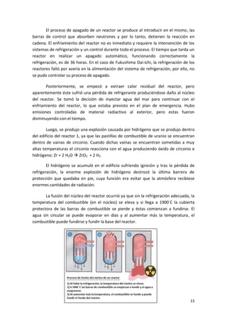11
El proceso de apagado de un reactor se produce al introducir en el mismo, las
barras de control que absorben neutrones y por lo tanto, detienen la reacción en
cadena. El enfriamiento del reactor no es inmediato y requiere la intervención de los
sistemas de refrigeración y un control durante todo el proceso. El tiempo que tarda un
reactor en realizar un apagado automático, funcionando correctamente la
refrigeración, es de 36 horas. En el caso de Fukushima Dai-ichi, la refrigeración de los
reactores falló por avería en la alimentación del sistema de refrigeración, por ello, no
se pudo controlar su proceso de apagado.
Posteriormente, se empezó a extraer calor residual del reactor, pero
aparentemente éste sufrió una pérdida de refrigerante produciéndose daño al núcleo
del reactor. Se tomó la decisión de inyectar agua del mar para continuar con el
enfriamiento del reactor, lo que estaba previsto en el plan de emergencia. Hubo
emisiones controladas de material radiactivo al exterior, pero estas fueron
disminuyendo con el tiempo.
Luego, se produjo una explosión causada por hidrógeno que se produjo dentro
del edificio del reactor 1, ya que las pastillas de combustible de uranio se encuentran
dentro de vainas de circonio. Cuando dichas vainas se encuentran sometidas a muy
altas temperaturas el circonio reacciona con el agua produciendo óxido de circonio e
hidrógeno: Zr + 2 H2O  ZrO2 + 2 H2
El hidrógeno se acumuló en el edificio sufriendo ignición y tras la pérdida de
refrigeración, la enorme explosión de hidrógeno destrozó la última barrera de
protección que quedaba en pie, cuya función era evitar que la atmósfera recibiese
enormes cantidades de radiación.
La fusión del núcleo del reactor ocurrió ya que sin la refrigeración adecuada, la
temperatura del combustible (en el núcleo) se eleva y si llega a 1900◦
C la cubierta
protectora de las barras de combustible se pierde y éstas comienzan a fundirse. El
agua sin circular se puede evaporar en días y al aumentar más la temperatura, el
combustible puede fundirse y fundir la base del reactor.
 