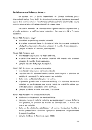 12
Escala Internacional de Eventos Nucleares
De acuerdo con La Escala Internacional de Eventos Nucleares (INES:
International Nuclear Event Scale) del Organismo Internacional de Energía Atómica el
suceso de la central nuclear de Fukushima se calificó inicialmente en el nivel 5 y en una
revisión actual se la ha calificado en el nivel 7 de una escala de 7.
Los sucesos de nivel 1 a 3, sin consecuencia significativa sobre las poblaciones y
el medio ambiente, se califican como incidentes y los superiores (4 a 7), como
accidentes.
Nivel 7 INES: Accidente mayor
 Impacto en las personas y el medio ambiente.
 Se produce una mayor liberación de material radiactivo que pone en riesgo la
salud y el medio ambiente. Requiere aplicación de medidas de contraposición.
 Ejemplo: Accidente de Chernóbil, Ucrania (1986).
Nivel 6 INES: Accidente serio
 Impacto sobre las personas y el medio ambiente.
 Se produce la liberación de material radiactivo que requiera una probable
aplicación de medidas de contraposición.
 Ejemplo: Desastre de Kyshtyn, Rusia (1957).
Nivel 5 INES: Accidente con consecuencias amplias
 Impacto sobre las personas o el medioambiente.
 Liberación limitada de material radiactivo que pueda requerir la aplicación de
medidas de contraposición. Varias muertes por radiación.
 Daños en los obstáculos radiológicos y el control.
 Se producen graves daños al núcleo del reactor y se la liberación de material
radiactivo en una instalación que genera riesgos de exposición pública que
podría derivarse de un accidente crítico o el fuego.
 Ejemplo: Accidente de Three Mile Island, EEUU (1979).
Nivel 4 INES: Accidente con consecuencias locales
 Impacto sobre las personas o el medio ambiente.
 Liberación menor de material radiactivo que pueda requerir, aunque de forma
poco probable, la aplicación de medidas de contraposición. Al menos una
muerte por radiación.
 Daños en los obstáculos radiológicos y el control. Combustible fundido o
dañado y liberación de cantidades significativas de radiación con probabilidad
de exposición pública.
 Ejemplo: Accidente de Tokaimura, Japón (1999).
 