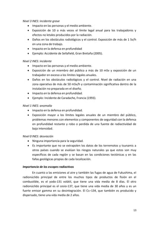 13
Nivel 3 INES: incidente grave
 Impacto en las personas y el medio ambiente.
 Exposición de 10 o más veces el límite legal anual para los trabajadores y
efectos no letales producidos por la radiación.
 Daños en los obstáculos radiológicos y el control. Exposición de más de 1 Sv/h
en una zona de trabajo.
 Impacto en la defensa en profundidad
 Ejemplo: Accidente de Sellafield, Gran Bretaña (2005).
Nivel 2 INES: incidente
 Impacto en las personas y el medio ambiente.
 Exposición de un miembro del público a más de 10 mSv y exposición de un
trabajador en exceso a los límites legales anuales.
 Daños en los obstáculos radiológicos y el control. Nivel de radiación en una
zona operativa de más de 50 mSv/h y contaminación significativa dentro de la
instalación no preparada en el diseño.
 Impacto en la defensa en profundidad.
 Ejemplo: Incidente de Caradache, Francia (1993).
Nivel 1 INES: anomalía
 Impacto en la defensa en profundidad.
 Exposición mayor a los límites legales anuales de un miembro del público,
problemas menores con elementos y componentes de seguridad con la defensa
en profundidad restante y robo o perdida de una fuente de radiactividad de
baja intensidad.
Nivel 0 INES: desviación
 Ninguna importancia para la seguridad.
 Es importante que no se extrapolen los datos de los terremotos y tsunamis a
otros países cuando se evalúan los riesgos naturales ya que estos son muy
específicos de cada región y se basan en las condiciones tectónicas y en las
fallas geológicas propias de cada localización.
Importancia de los escapes radiactivos
En cuanto a las emisiones al aire y también las fugas de agua de Fukushima, el
radionúclido principal de entre los muchos tipos de productos de fisión en el
combustible, es el yodo-131 volátil, que tiene una vida media de 8 días. El otro
radionúclido principal es el cesio-137, que tiene una vida media de 30 años y es un
fuerte emisor gamma en su desintegración. El Cs–134, que también es producido y
dispersado, tiene una vida media de 2 años.
 