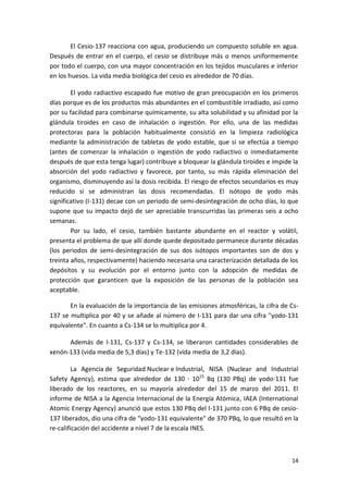 14
El Cesio-137 reacciona con agua, produciendo un compuesto soluble en agua.
Después de entrar en el cuerpo, el cesio se distribuye más o menos uniformemente
por todo el cuerpo, con una mayor concentración en los tejidos musculares e inferior
en los huesos. La vida media biológica del cesio es alrededor de 70 días.
El yodo radiactivo escapado fue motivo de gran preocupación en los primeros
días porque es de los productos más abundantes en el combustible irradiado, así como
por su facilidad para combinarse químicamente, su alta solubilidad y su afinidad por la
glándula tiroides en caso de inhalación o ingestión. Por ello, una de las medidas
protectoras para la población habitualmente consistió en la limpieza radiológica
mediante la administración de tabletas de yodo estable, que si se efectúa a tiempo
(antes de comenzar la inhalación o ingestión de yodo radiactivo o inmediatamente
después de que esta tenga lugar) contribuye a bloquear la glándula tiroides e impide la
absorción del yodo radiactivo y favorece, por tanto, su más rápida eliminación del
organismo, disminuyendo así la dosis recibida. El riesgo de efectos secundarios es muy
reducido si se administran las dosis recomendadas. El isótopo de yodo más
significativo (I-131) decae con un periodo de semi-desintegración de ocho días, lo que
supone que su impacto dejó de ser apreciable transcurridas las primeras seis a ocho
semanas.
Por su lado, el cesio, también bastante abundante en el reactor y volátil,
presenta el problema de que allí donde quede depositado permanece durante décadas
(los periodos de semi-desintegración de sus dos isótopos importantes son de dos y
treinta años, respectivamente) haciendo necesaria una caracterización detallada de los
depósitos y su evolución por el entorno junto con la adopción de medidas de
protección que garanticen que la exposición de las personas de la población sea
aceptable.
En la evaluación de la importancia de las emisiones atmosféricas, la cifra de Cs-
137 se multiplica por 40 y se añade al número de I-131 para dar una cifra "yodo-131
equivalente". En cuanto a Cs-134 se lo multiplica por 4.
Además de I-131, Cs-137 y Cs-134, se liberaron cantidades considerables de
xenón-133 (vida media de 5,3 días) y Te-132 (vida media de 3,2 días).
La Agencia de Seguridad Nuclear e Industrial, NISA (Nuclear and Industrial
Safety Agency), estima que alrededor de 130 · 1015
Bq (130 PBq) de yodo-131 fue
liberado de los reactores, en su mayoría alrededor del 15 de marzo del 2011. El
informe de NISA a la Agencia Internacional de la Energía Atómica, IAEA (International
Atomic Energy Agency) anunció que estos 130 PBq del I-131 junto con 6 PBq de cesio-
137 liberados, dio una cifra de “yodo-131 equivalente" de 370 PBq, lo que resultó en la
re-calificación del accidente a nivel 7 de la escala INES.
 