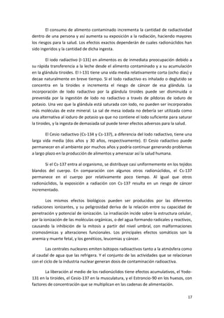 17
El consumo de alimento contaminado incrementa la cantidad de radiactividad
dentro de una persona y así aumenta su exposición a la radiación, haciendo mayores
los riesgos para la salud. Los efectos exactos dependerán de cuales radionúclidos han
sido ingeridos y la cantidad de dicha ingesta.
El iodo radiactivo (I-131) en alimentos es de inmediata preocupación debido a
su rápida transferencia a la leche desde el alimento contaminado y a su acumulación
en la glándula tiroides. El I-131 tiene una vida media relativamente corta (ocho días) y
decae naturalmente en breve tiempo. Si el Iodo radiactivo es inhalado o deglutido se
concentra en la tiroides e incrementa el riesgo de cáncer de esa glándula. La
incorporación de Iodo radiactivo por la glándula tiroides puede ser disminuida o
prevenida por la ingestión de Iodo no radiactivo a través de píldoras de ioduro de
potasio. Una vez que la glándula está saturada con Iodo, no pueden ser incorporados
más moléculas de este mineral. La sal de mesa iodada no debería ser utilizada como
una alternativa al ioduro de potasio ya que no contiene el Iodo suficiente para saturar
la tiroides, y la ingesta de demasiada sal puede tener efectos adversos para la salud.
El Cesio radiactivo (Cs-134 y Cs-137), a diferencia del Iodo radiactivo, tiene una
larga vida media (dos años y 30 años, respectivamente). El Cesio radiactivo puede
permanecer en al ambiente por muchos años y podría continuar generando problemas
a largo plazo en la producción de alimentos y amenazar así la salud humana.
Si el Cs-137 entra al organismo, se distribuye casi uniformemente en los tejidos
blandos del cuerpo. En comparación con algunos otros radionúclidos, el Cs-137
permanece en el cuerpo por relativamente poco tiempo. Al igual que otros
radionúclidos, la exposición a radiación con Cs-137 resulta en un riesgo de cáncer
incrementado.
Los mismos efectos biológicos pueden ser producidos por las diferentes
radiaciones ionizantes, y su peligrosidad deriva de la relación entre su capacidad de
penetración y potencial de ionización. La irradiación incide sobre la estructura celular,
por la ionización de las moléculas orgánicas, o del agua formando radicales y reactivos,
causando la inhibición de la mitosis a partir del nivel umbral, con malformaciones
cromosómicas y alteraciones funcionales. Los principales efectos somáticos son la
anemia y muerte fetal, y los genéticos, leucemias y cáncer.
Las centrales nucleares emiten isótopos radioactivos tanto a la atmósfera como
al caudal de agua que las refrigera. Y el conjunto de las actividades que se relacionan
con el ciclo de la industria nuclear generan dosis de contaminación radioactiva.
La liberación al medio de los radionúclidos tiene efectos acumulativos, el Yodo-
131 en la tiroides, el Cesio-137 en la musculatura, y el Estroncio-90 en los huesos, con
factores de concentración que se multiplican en las cadenas de alimentación.
 