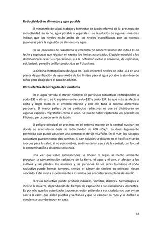 18
Radiactividad en alimentos y agua potable
El ministerio de salud, trabajo y bienestar de Japón informó de la presencia de
radiactividad en leche, agua potable y vegetales. Los resultados de algunas muestras
indican que los niveles están arriba de los niveles especificados por las normas
japonesas para la ingestión de alimentos y agua.
En las provincias de Fukushima se encontraron concentraciones de Iodo-131 en
leche y espinacas que rebasan en exceso los límites autorizados. El gobierno pidió a los
distribuidores cesar sus operaciones, y a la población evitar el consumo, de espinacas,
col, brócoli, perejil y coliflor producidas en Fukushima.
La Oficina Metropolitana de Agua en Tokio encontró niveles de Iodo-131 en una
planta de purificación de agua arriba de los límites para el agua potable tratándose de
niños pero abajo para el caso de adultos.
Otros efectos de la tragedia de Fukushima
En el agua vertida el mayor número de partículas radiactivas corresponden a
yodo-131 y el resto se lo reparten entre cesio-137 y cesio-134. Lo que más se afecta a
corto y largo plazo es el entorno marino y con ello toda la cadena alimenticia
pesquera. El mayor peligro de las partículas radiactivas es que se distribuyan en
algunas especies migratorias como el atún. Se puede haber capturado un pescado en
Filipinas, pero puede venir de Japón.
El peligro principal se presenta en el entorno marino de la central nuclear, en
donde se acumularon dosis de radiactividad de 400 mSV/h. La dosis legalmente
permitida que puede absorber una persona es de 50 mSV/año. En el mar, los isótopos
radiactivos pueden tomar dos caminos. Si son solubles se diluyen en el Pacífico y serán
inocuos para la salud; si no son solubles, sedimentarían cerca de la central, con lo cual
la contaminación a distancia sería nula.
Una vez que estos radioisótopos se liberan y llegan al medio ambiente
provocan la contaminación radiactiva de la tierra, el agua y el aire, y afectan a los
cultivos y las plantas, los animales y las personas. En los seres humanos el yodo
radiactivo puede formar tumores, siendo el cáncer de tiroides su principal riesgo
asociado. Éste afecta especialmente a los niños por encontrarse en pleno desarrollo.
El cesio radiactivo puede producir náuseas, vómitos, diarreas, hemorragias e
incluso la muerte, dependiendo del tiempo de exposición a sus radiaciones ionizantes.
Es por ello que las autoridades japonesas están pidiendo a sus ciudadanos que eviten
salir a la calle, que aíslen puertas y ventanas y que se cambien la ropa y se duchen a
conciencia cuando entran en casa.
 