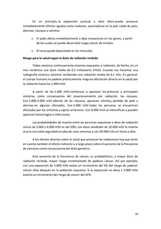 19
En un principio, la exposición puntual a altas dosis puede provocar
inmediatamente efectos agudos como malestar, quemaduras en la piel, caída de pelo,
diarreas, náuseas o vómitos
 El yodo afecta inmediatamente y deja mutaciones en los genes, a partir
de las cuales se puede desarrollar luego cáncer de tiroides.
 El cesio queda depositado en los músculos.
Riesgo para la salud según la dosis de radiación recibida
Todos nosotros continuamente estamos expuestos a radiación, de hecho, en un
mes recibimos una dosis media de 0,3 milisieverts (mSV). Cuando nos hacemos una
radiografía torácica, estamos recibiendo una radiación media de 0,1 mSv. En general,
el cuerpo humano no padece prácticamente ninguna afectación directa en la salud por
la radiación hasta los 1.000 mSV.
A partir de los 1.000 mSV comienzan a aparecer los primeros y principales
síntomas como consecuencia del envenenamiento por radiación: las náuseas.
Con 2.000-3.000 mSV además de las náuseas, aparecen vómitos, pérdida de pelo y
diarreas en algunos afectados. Con 5.000 mSV todas las personas se encuentran
afectadas por los síntomas y signos anteriores. Con 8.000 msV se intensifican y pueden
aparecer hemorragias e infecciones.
Las probabilidades de muerte entre las personas expuestas a dosis de radiación
únicas de 3.000 y 4.000 mSV es del 50%, con dosis alrededor de 10.000 mSV la muerte
ocurre con total seguridad al cabo de unas semanas y con 20.000 mSv en horas o días.
A los efectos directos sobre la salud que provocan las radiaciones hay que tener
en cuenta también el efecto indirecto y a largo plazo sobre el aumento de la frecuencia
de cánceres como consecuencia del daño genético.
Este aumento de la frecuencia de cáncer, es probabilístico, a mayor dosis de
radiación recibida, mayor riesgo incrementado de padecer cáncer. Así por ejemplo,
con una exposición de 1.000 mSV existe un incremento del 5% del riesgo de padecer
cáncer años después en la población expuesta. Si la exposición se eleva a 3.000 mSV
existirá un incremento del riesgo de cáncer del 42%.
 