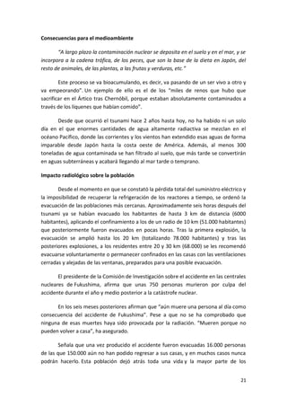 21
Consecuencias para el medioambiente
“A largo plazo la contaminación nuclear se deposita en el suelo y en el mar, y se
incorpora a la cadena trófica, de los peces, que son la base de la dieta en Japón, del
resto de animales, de las plantas, a las frutas y verduras, etc.”
Este proceso se va bioacumulando, es decir, va pasando de un ser vivo a otro y
va empeorando”. Un ejemplo de ello es el de los “miles de renos que hubo que
sacrificar en el Ártico tras Chernóbil, porque estaban absolutamente contaminados a
través de los líquenes que habían comido”.
Desde que ocurrió el tsunami hace 2 años hasta hoy, no ha habido ni un solo
día en el que enormes cantidades de agua altamente radiactiva se mezclan en el
océano Pacífico, donde las corrientes y los vientos han extendido esas aguas de forma
imparable desde Japón hasta la costa oeste de América. Además, al menos 300
toneladas de agua contaminada se han filtrado al suelo, que más tarde se convertirán
en aguas subterráneas y acabará llegando al mar tarde o temprano.
Impacto radiológico sobre la población
Desde el momento en que se constató la pérdida total del suministro eléctrico y
la imposibilidad de recuperar la refrigeración de los reactores a tiempo, se ordenó la
evacuación de las poblaciones más cercanas. Aproximadamente seis horas después del
tsunami ya se habían evacuado los habitantes de hasta 3 km de distancia (6000
habitantes), aplicando el confinamiento a los de un radio de 10 km (51.000 habitantes)
que posteriormente fueron evacuados en pocas horas. Tras la primera explosión, la
evacuación se amplió hasta los 20 km (totalizando 78.000 habitantes) y tras las
posteriores explosiones, a los residentes entre 20 y 30 km (68.000) se les recomendó
evacuarse voluntariamente o permanecer confinados en las casas con las ventilaciones
cerradas y alejadas de las ventanas, preparados para una posible evacuación.
El presidente de la Comisión de Investigación sobre el accidente en las centrales
nucleares de Fukushima, afirma que unas 750 personas murieron por culpa del
accidente durante el año y medio posterior a la catástrofe nuclear.
En los seis meses posteriores afirman que “aún muere una persona al día como
consecuencia del accidente de Fukushima”. Pese a que no se ha comprobado que
ninguna de esas muertes haya sido provocada por la radiación. “Mueren porque no
pueden volver a casa”, ha asegurado.
Señala que una vez producido el accidente fueron evacuadas 16.000 personas
de las que 150.000 aún no han podido regresar a sus casas, y en muchos casos nunca
podrán hacerlo. Esta población dejó atrás toda una vida y la mayor parte de los
 