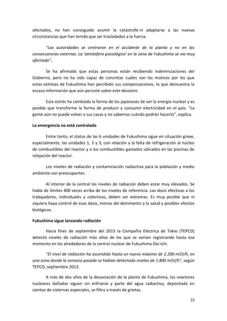 22
afectados, no han conseguido asumir la catástrofe ni adaptarse a las nuevas
circunstancias que han tenido que ser trasladados a la fuerza.
"Las autoridades se centraron en el accidente de la planta y no en las
consecuencias externas. La 'atmósfera psicológica' en la zona de Fukushima se vio muy
afectada".
Se ha afirmado que estas personas están recibiendo indemnizaciones del
Gobierno, pero no ha sido capaz de concretar cuáles son los motivos por los que
estas víctimas de Fukushima han percibido sus compensaciones, lo que demuestra la
escasa información que aún persiste sobre este desastre.
Este estrés ha cambiado la forma de los japoneses de ver la energía nuclear y es
posible que transforme la forma de producir y consumir electricidad en el país. “La
gente aún no puede volver a sus casas y no sabemos cuándo podrán hacerlo”, explica.
La emergencia no está controlada
Entre tanto, el status de las 6 unidades de Fukushima sigue en situación grave,
especialmente, las unidades 1, 2 y 3, con relación a la falta de refrigeración al núcleo
de combustibles del reactor y a los combustibles gastados ubicados en las piscinas de
relajación del reactor.
Los niveles de radiación y contaminación radiactiva para la población y medio
ambiente son preocupantes.
Al interior de la central los niveles de radiación deben estar muy elevados. Se
habla de límites 400 veces arriba de los niveles de referencia. Las dosis efectivas a los
trabajadores, individuales y colectivas, deben ser extremas. Es muy posible que ni
siquiera haya control de esas dosis, menos del detrimento a la salud y posibles efectos
biológicos.
Fukushima sigue lanzando radiación
Hacia fines de septiembre del 2013 la Compañía Eléctrica de Tokio (TEPCO)
detectó niveles de radiación más altos de los que se venían registrando hasta ese
momento en los alrededores de la central nuclear de Fukushima Dai-ichi.
"El nivel de radiación ha ascendido hasta un nuevo máximo de 2.200 mSV/h, en
una zona donde la semana pasada se habían detectado niveles de 1.800 mSV/h", según
TEPCO, septiembre 2013.
A más de dos años de la devastación de la planta de Fukushima, los reactores
nucleares dañados siguen sin enfriarse y parte del agua radiactiva, depositada en
cientos de cisternas especiales, se filtra a través de grietas.
 